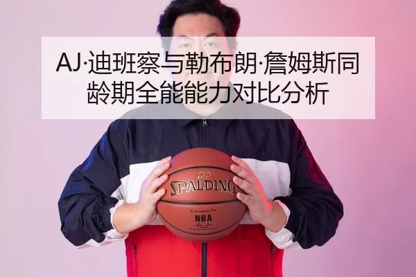 AJ·迪班察与勒布朗·詹姆斯同龄期全能能力对比分析