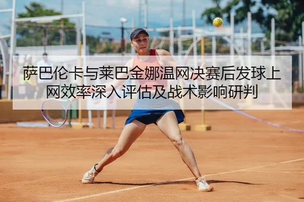 萨巴伦卡与莱巴金娜温网决赛后发球上网效率深入评估及战术影响研判