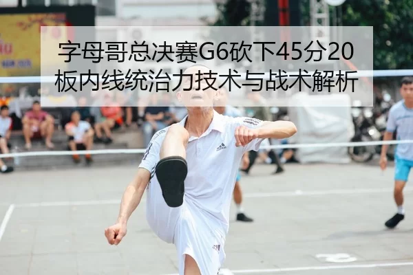 字母哥总决赛G6砍下45分20板内线统治力技术与战术解析