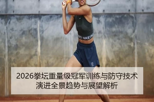 2026拳坛重量级冠军训练与防守技术演进全景趋势与展望解析