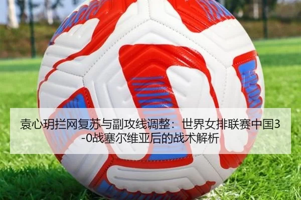 袁心玥拦网复苏与副攻线调整：世界女排联赛中国3-0战塞尔维亚后的战术解析